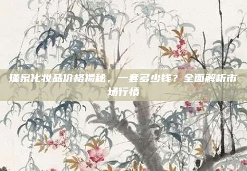 瑾泉化妆品价格揭秘，一套多少钱？全面解析市场行情