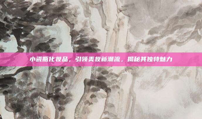 小瓷瓶化妆品，引领美妆新潮流，揭秘其独特魅力