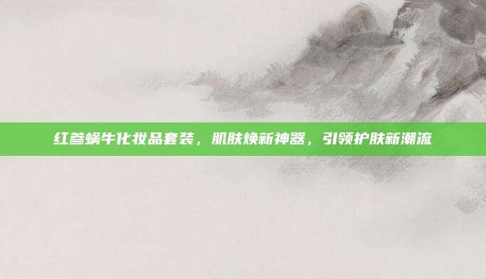 红参蜗牛化妆品套装，肌肤焕新神器，引领护肤新潮流