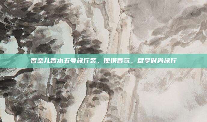 香奈儿香水五号旅行装，便携香氛，尽享时尚旅行
