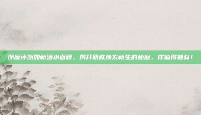 深度评测如新活水面膜，揭开肌肤焕发新生的秘密，你值得拥有！