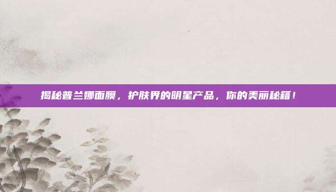 揭秘普兰娜面膜，护肤界的明星产品，你的美丽秘籍！