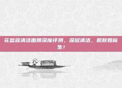 花皙蔻清洁面膜深度评测，深层清洁，肌肤如新生！