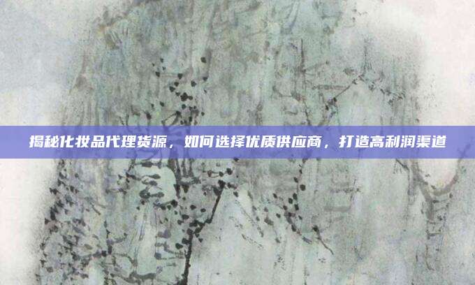 揭秘化妆品代理货源，如何选择优质供应商，打造高利润渠道