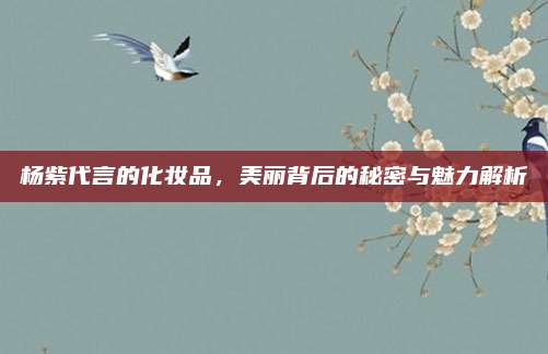 杨紫代言的化妆品，美丽背后的秘密与魅力解析