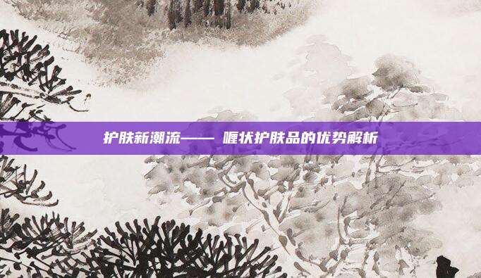 护肤新潮流——啫喱状护肤品的优势解析