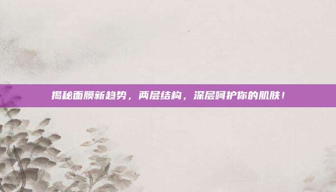 揭秘面膜新趋势,两层结构,深层呵护你的肌肤!
