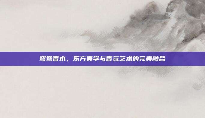 鸳鸯香水，东方美学与香氛艺术的完美融合