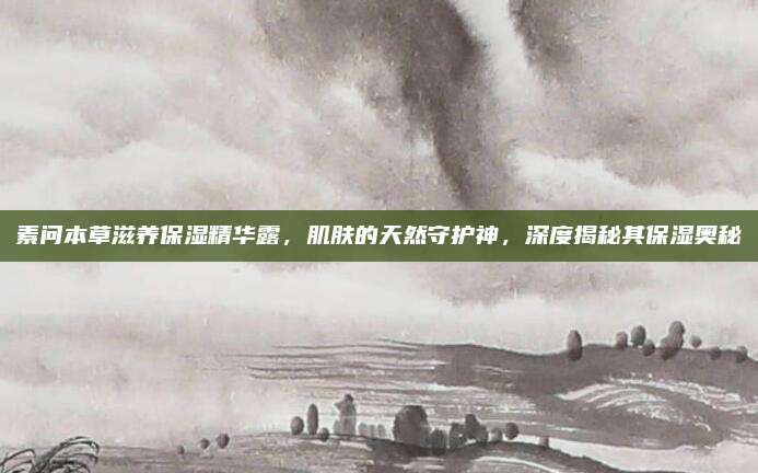 素问本草滋养保湿精华露，肌肤的天然守护神，深度揭秘其保湿奥秘