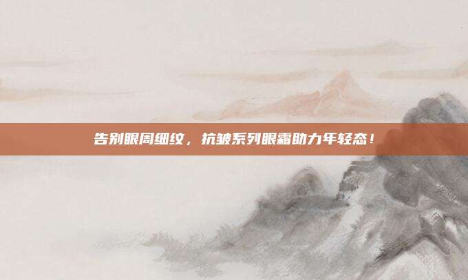 告别眼周细纹，抗皱系列眼霜助力年轻态！