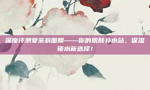 深度评测爱茉莉面膜——你的肌肤补水站，保湿锁水新选择！
