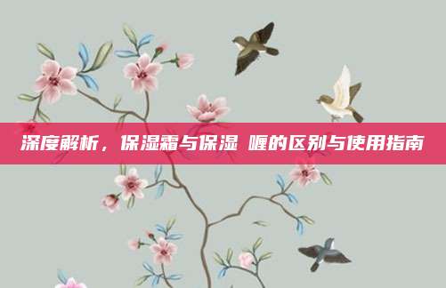 深度解析，保湿霜与保湿啫喱的区别与使用指南