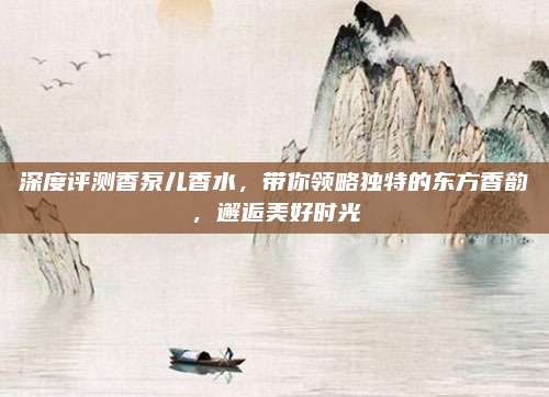 深度评测香泵儿香水，带你领略独特的东方香韵，邂逅美好时光