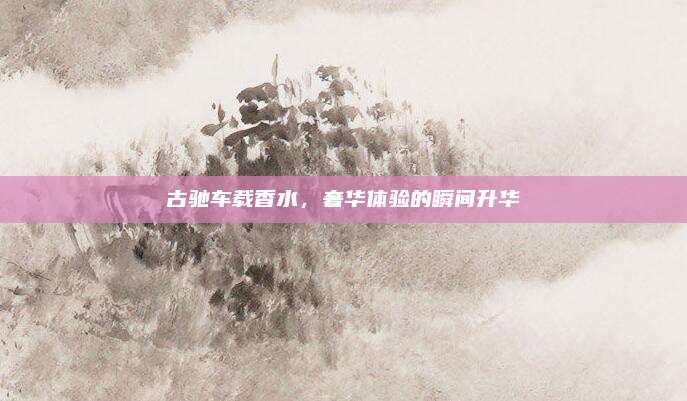 古驰车载香水，奢华体验的瞬间升华