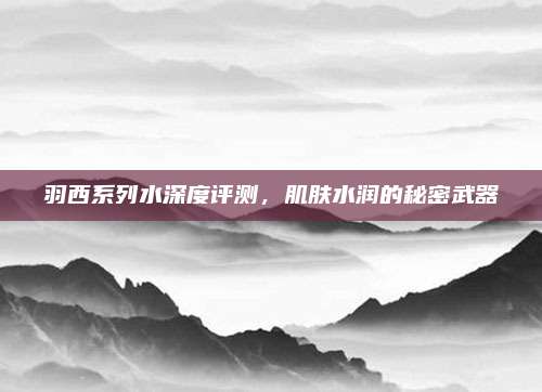 羽西系列水深度评测，肌肤水润的秘密武器
