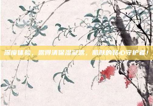 深度体验，露得清保湿凝露，肌肤的贴心守护者！