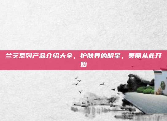 兰芝系列产品介绍大全，护肤界的明星，美丽从此开始