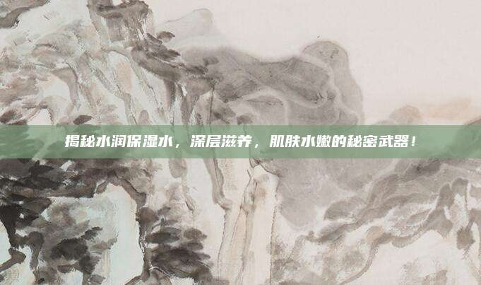 揭秘水润保湿水，深层滋养，肌肤水嫩的秘密武器！