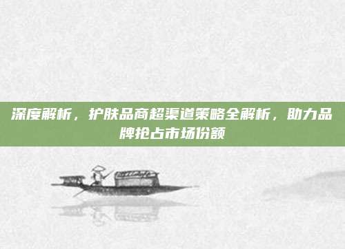 深度解析，护肤品商超渠道策略全解析，助力品牌抢占市场份额