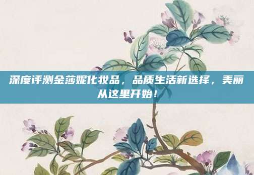 深度评测金莎妮化妆品，品质生活新选择，美丽从这里开始！