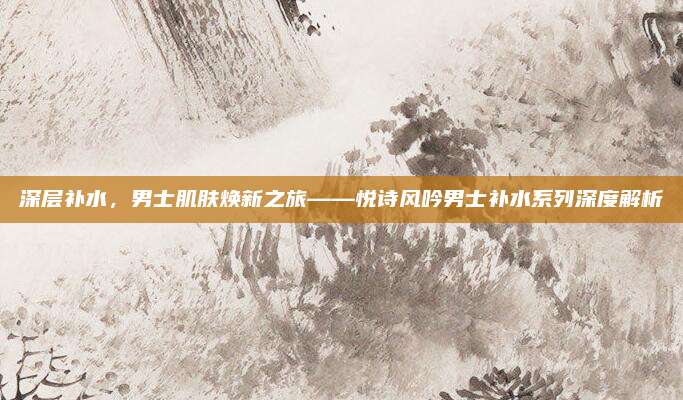 深层补水，男士肌肤焕新之旅——悦诗风吟男士补水系列深度解析