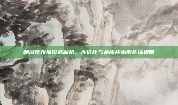 韩国化妆品价格解析，性价比与品质并重的选择指南