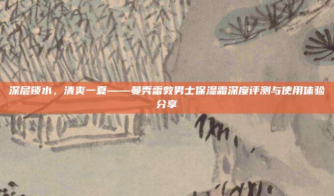 深层锁水，清爽一夏——曼秀雷敦男士保湿霜深度评测与使用体验分享