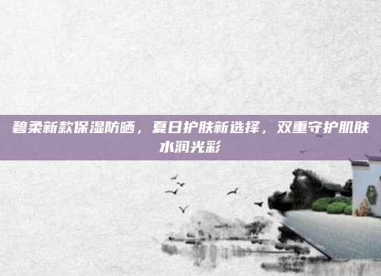 碧柔新款保湿防晒，夏日护肤新选择，双重守护肌肤水润光彩