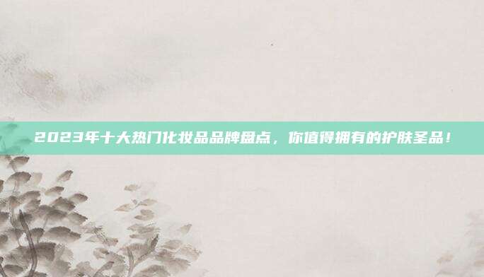 2023年十大热门化妆品品牌盘点，你值得拥有的护肤圣品！