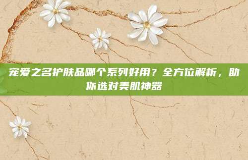 宠爱之名护肤品哪个系列好用？全方位解析，助你选对美肌神器