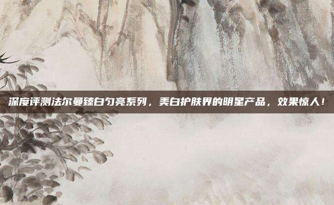 深度评测法尔曼臻白匀亮系列，美白护肤界的明星产品，效果惊人！