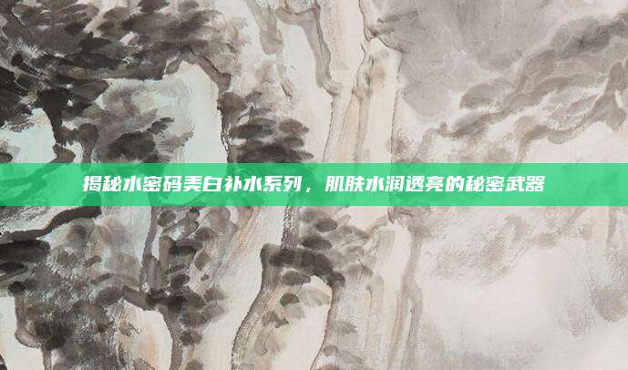 揭秘水密码美白补水系列，肌肤水润透亮的秘密武器