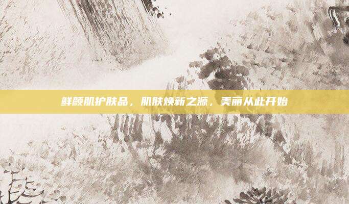 鲜颜肌护肤品，肌肤焕新之源，美丽从此开始