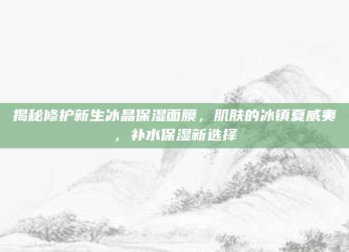 揭秘修护新生冰晶保湿面膜，肌肤的冰镇夏威夷，补水保湿新选择