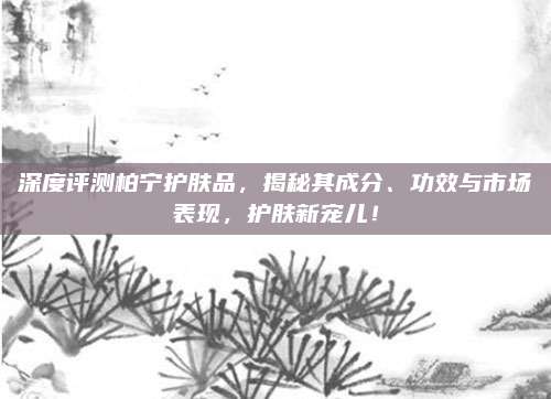 深度评测柏宁护肤品，揭秘其成分、功效与市场表现，护肤新宠儿！