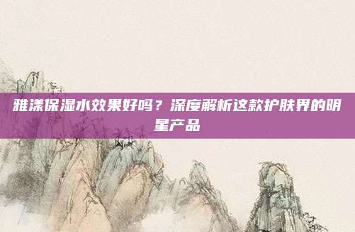雅漾保湿水效果好吗？深度解析这款护肤界的明星产品