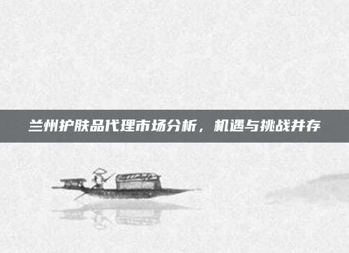 兰州护肤品代理市场分析，机遇与挑战并存