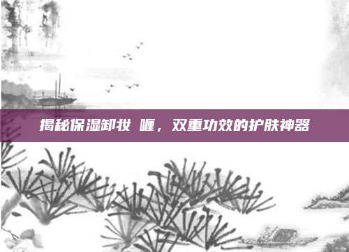 揭秘保湿卸妆啫喱，双重功效的护肤神器