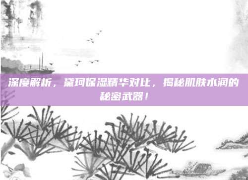 深度解析，黛珂保湿精华对比，揭秘肌肤水润的秘密武器！