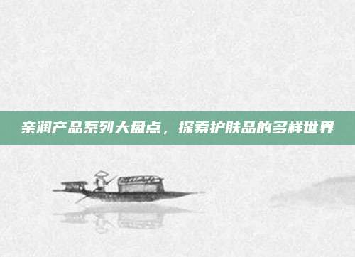 亲润产品系列大盘点，探索护肤品的多样世界