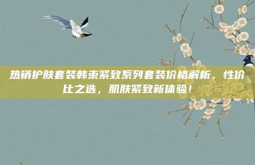 热销护肤套装韩束紧致系列套装价格解析，性价比之选，肌肤紧致新体验！