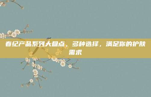 春纪产品系列大盘点，多种选择，满足你的护肤需求