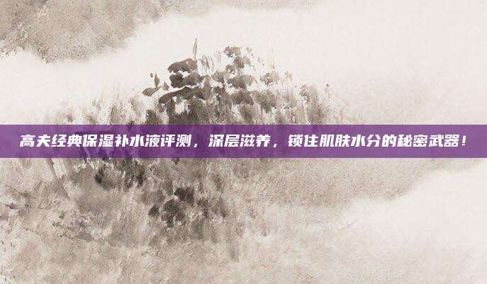 高夫经典保湿补水液评测，深层滋养，锁住肌肤水分的秘密武器！