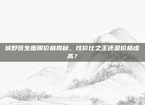 城野医生面膜价格揭秘，性价比之王还是价格虚高？