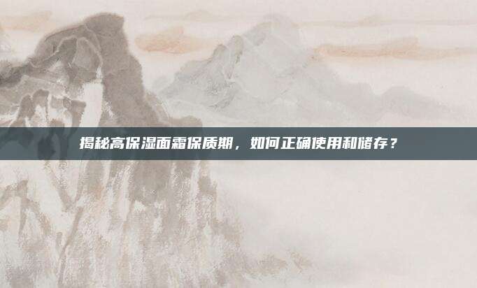 揭秘高保湿面霜保质期，如何正确使用和储存？