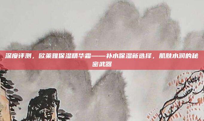深度评测，欧莱雅保湿精华霜——补水保湿新选择，肌肤水润的秘密武器