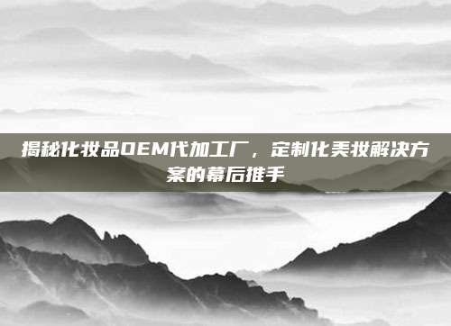 揭秘化妆品OEM代加工厂，定制化美妆解决方案的幕后推手