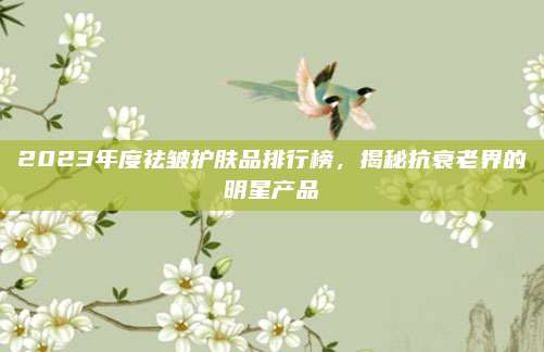 2023年度祛皱护肤品排行榜,揭秘抗衰老界的明星产品