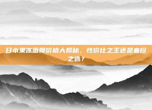 日本果冻面膜价格大揭秘,性价比之王还是奢侈之选?