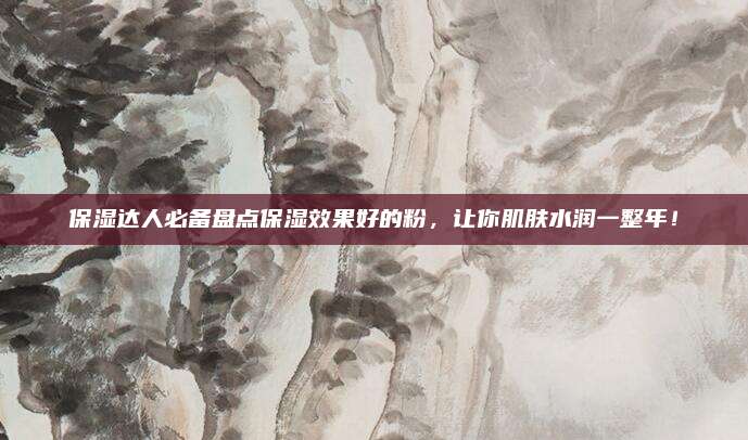 保湿达人必备盘点保湿效果好的粉,让你肌肤水润一整年!